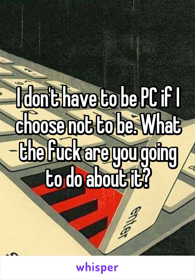 I don't have to be PC if I choose not to be. What the fuck are you going to do about it?