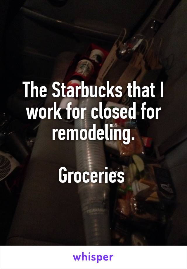 The Starbucks that I work for closed for remodeling.

Groceries 