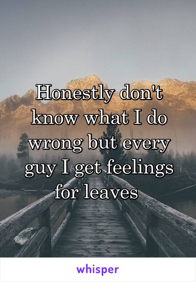 Honestly don't know what I do wrong but every guy I get feelings for leaves 