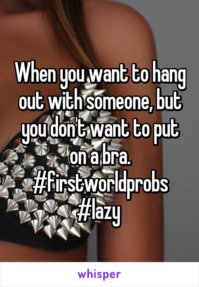 When you want to hang out with someone, but you don't want to put on a bra.
#firstworldprobs
#lazy 