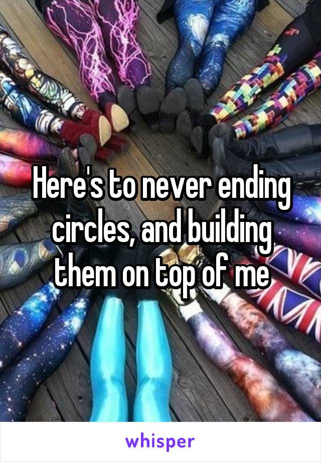 Here's to never ending circles, and building them on top of me