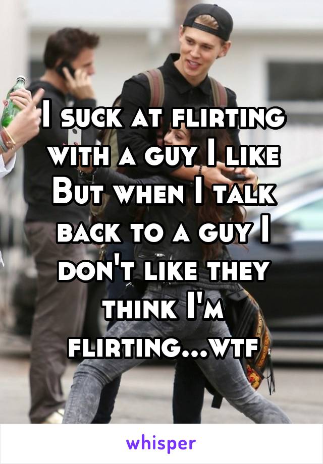 I suck at flirting with a guy I like
But when I talk back to a guy I don't like they think I'm flirting...wtf