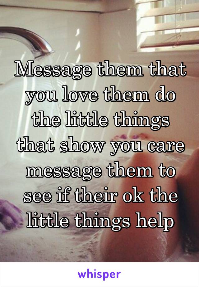 Message them that you love them do the little things that show you care message them to see if their ok the little things help