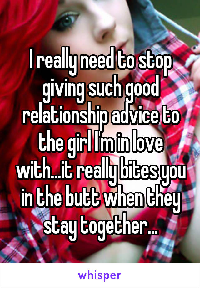 I really need to stop giving such good relationship advice to the girl I'm in love with...it really bites you in the butt when they stay together...