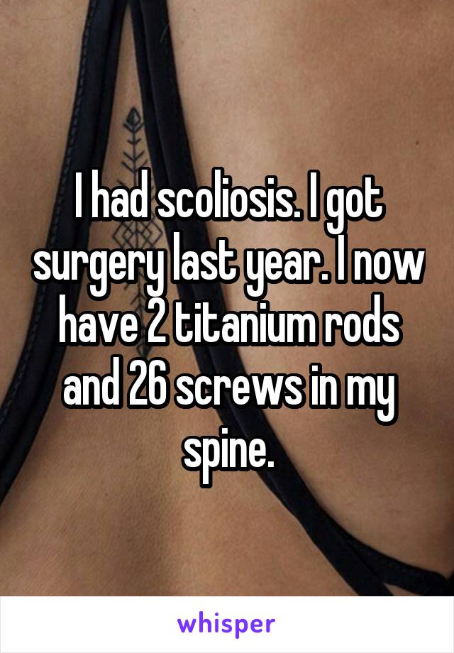 I had scoliosis. I got surgery last year. I now have 2 titanium rods and 26 screws in my spine.