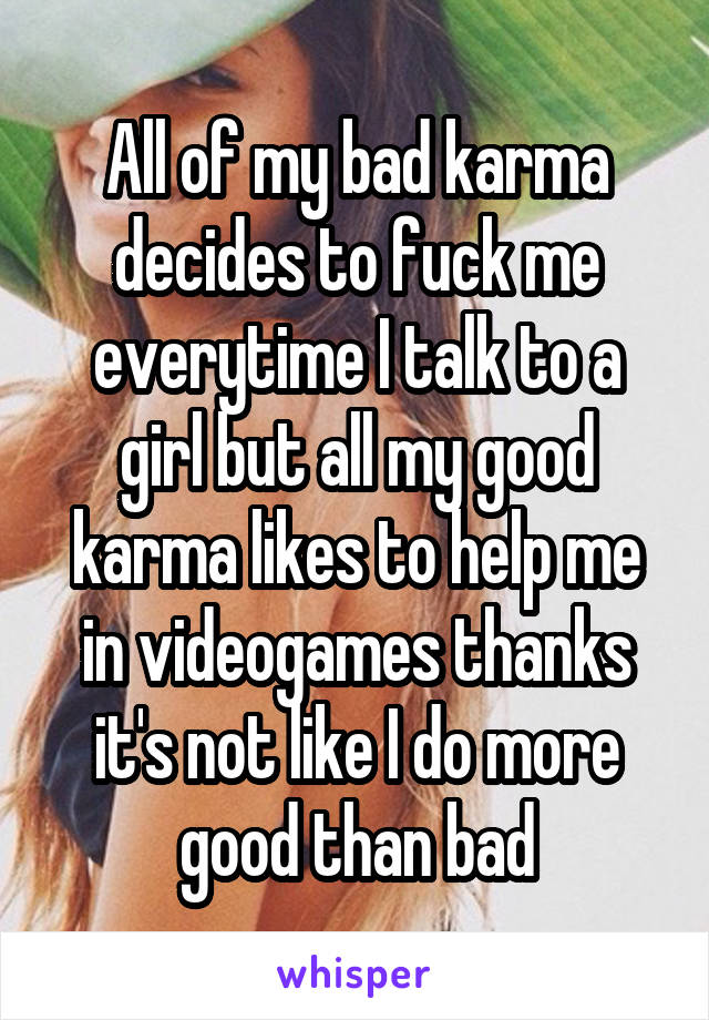 All of my bad karma decides to fuck me everytime I talk to a girl but all my good karma likes to help me in videogames thanks it's not like I do more good than bad