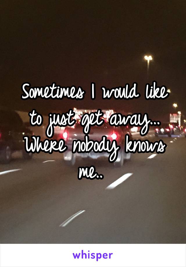 Sometimes I would like to just get away... Where nobody knows me.. 