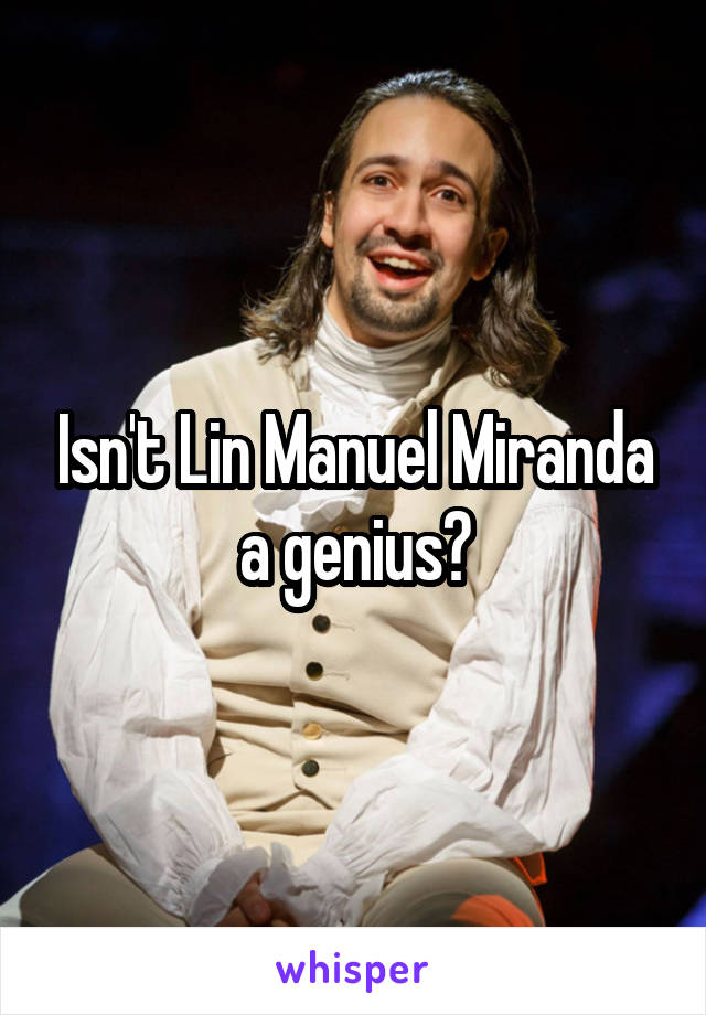 Isn't Lin Manuel Miranda a genius?