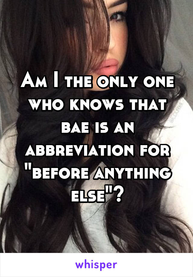 Am I the only one who knows that bae is an abbreviation for "before anything else"?