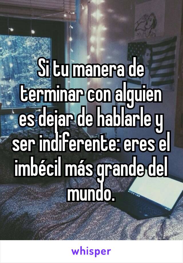 Si tu manera de terminar con alguien es dejar de hablarle y ser indiferente: eres el imbécil más grande del mundo.