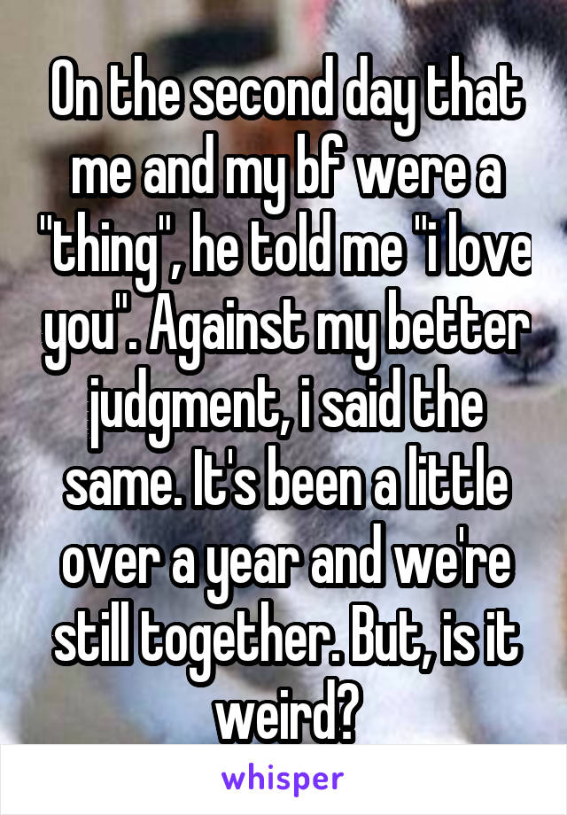 On the second day that me and my bf were a "thing", he told me "i love you". Against my better judgment, i said the same. It's been a little over a year and we're still together. But, is it weird?