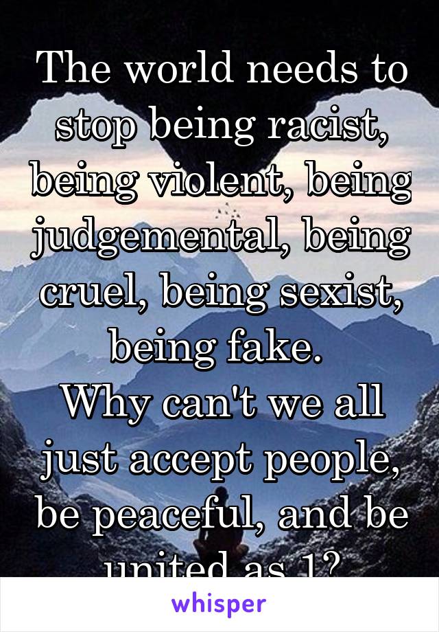 The world needs to stop being racist, being violent, being judgemental, being cruel, being sexist, being fake. 
Why can't we all just accept people, be peaceful, and be united as 1?