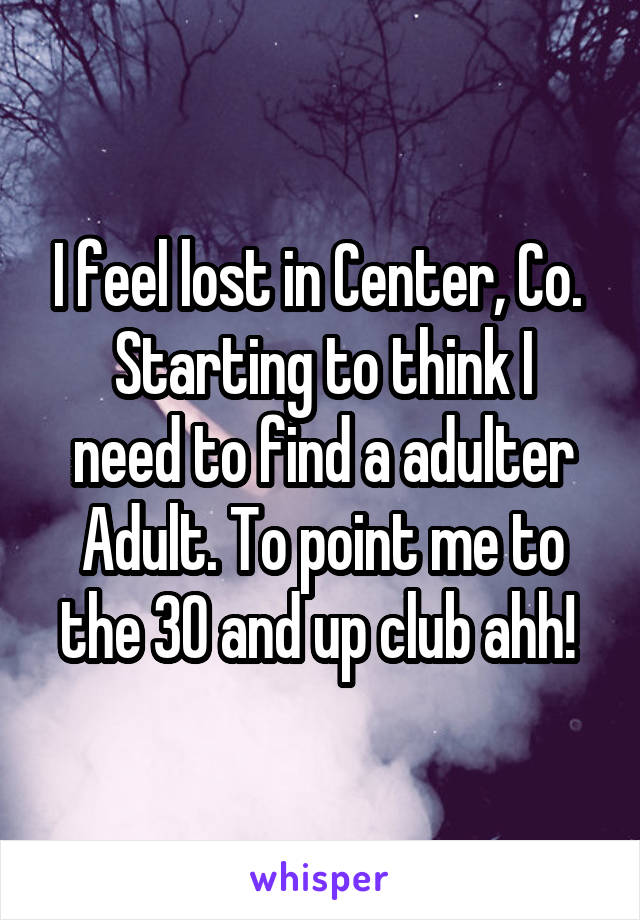 I feel lost in Center, Co. 
Starting to think I need to find a adulter Adult. To point me to the 30 and up club ahh! 