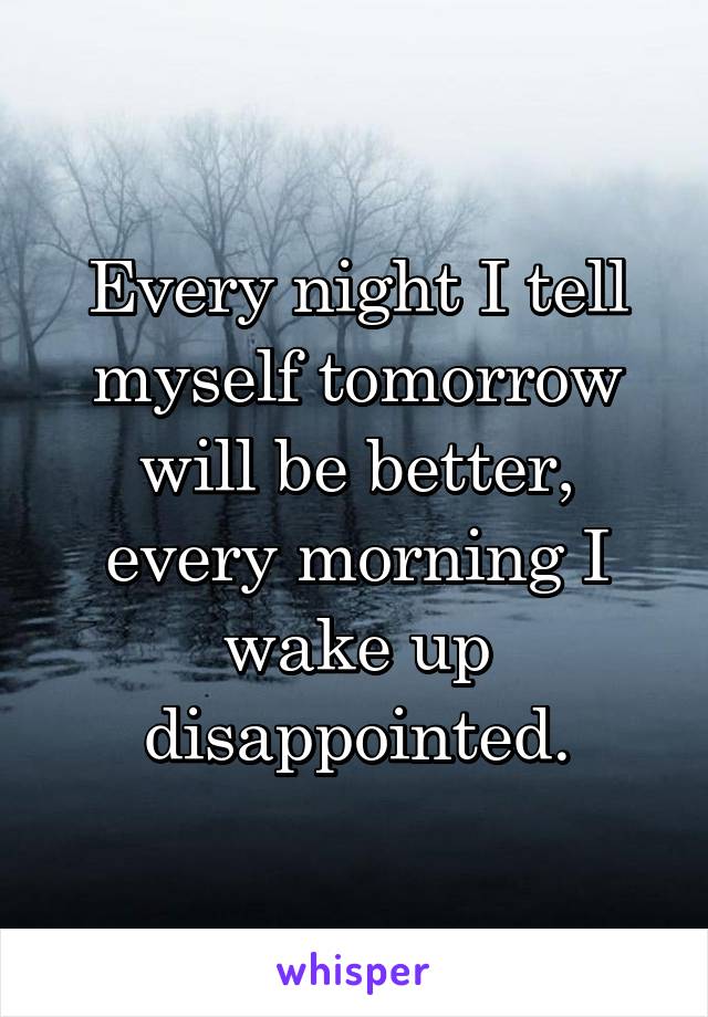 Every night I tell myself tomorrow will be better, every morning I wake up disappointed.