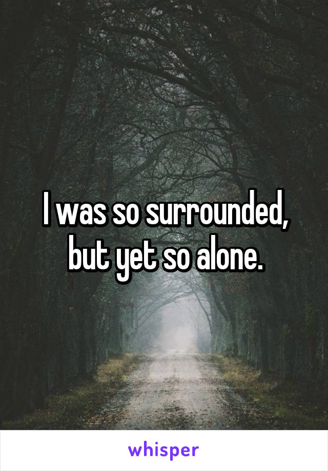 I was so surrounded, but yet so alone.