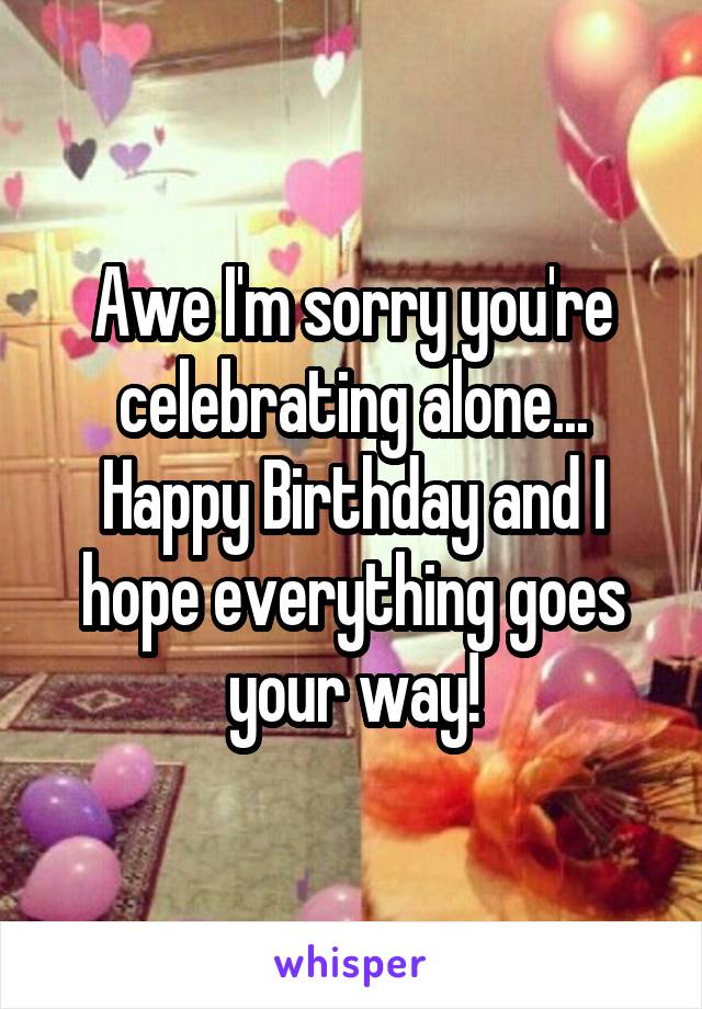 Awe I'm sorry you're celebrating alone... Happy Birthday and I hope everything goes your way!