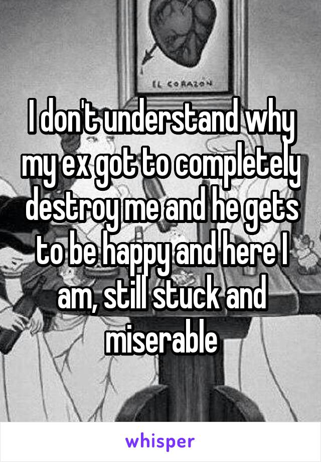 I don't understand why my ex got to completely destroy me and he gets to be happy and here I am, still stuck and miserable