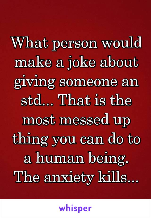 What person would make a joke about giving someone an std... That is the most messed up thing you can do to a human being. The anxiety kills...