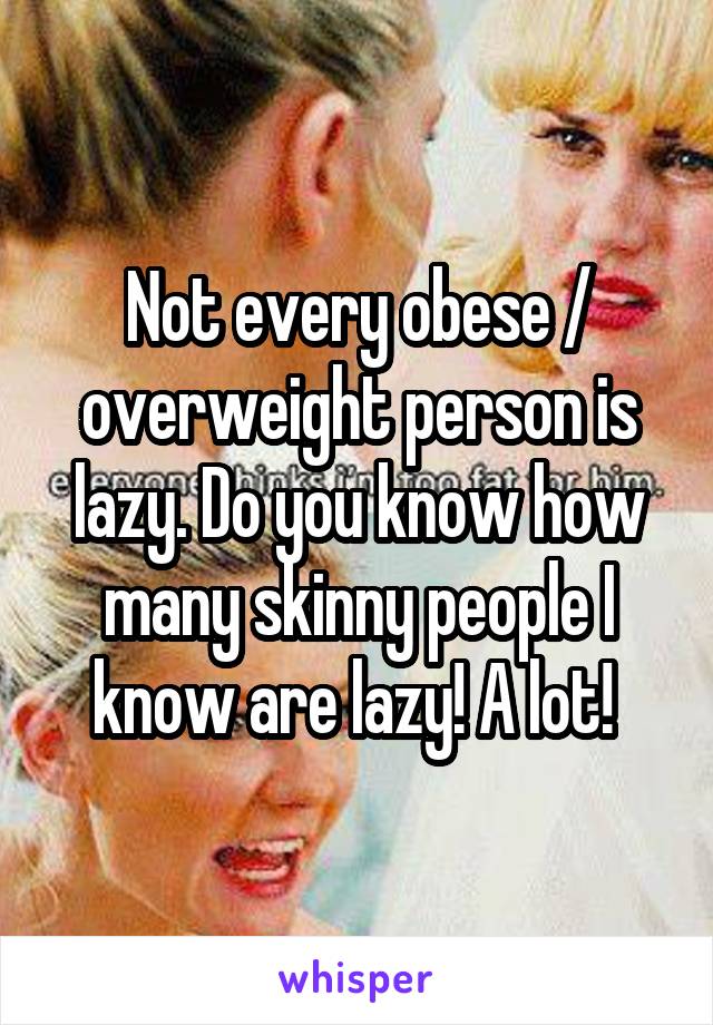 Not every obese / overweight person is lazy. Do you know how many skinny people I know are lazy! A lot! 