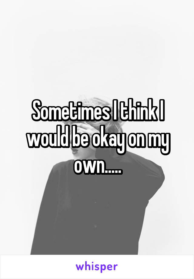 Sometimes I think I would be okay on my own.....