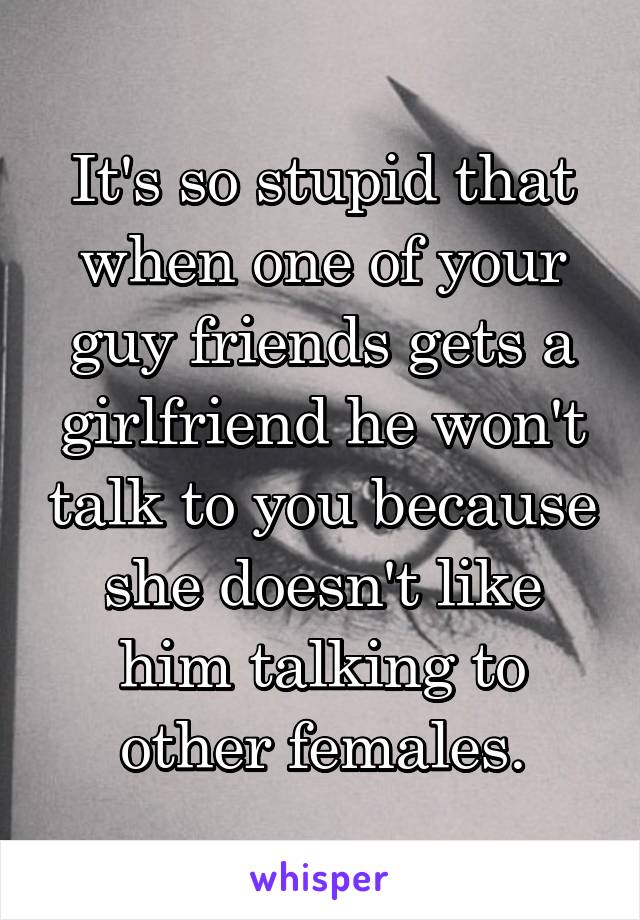 It's so stupid that when one of your guy friends gets a girlfriend he won't talk to you because she doesn't like him talking to other females.