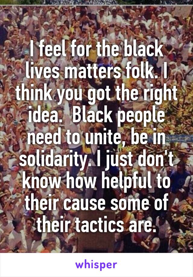 I feel for the black lives matters folk. I think you got the right idea.  Black people need to unite, be in solidarity. I just don't know how helpful to their cause some of their tactics are.