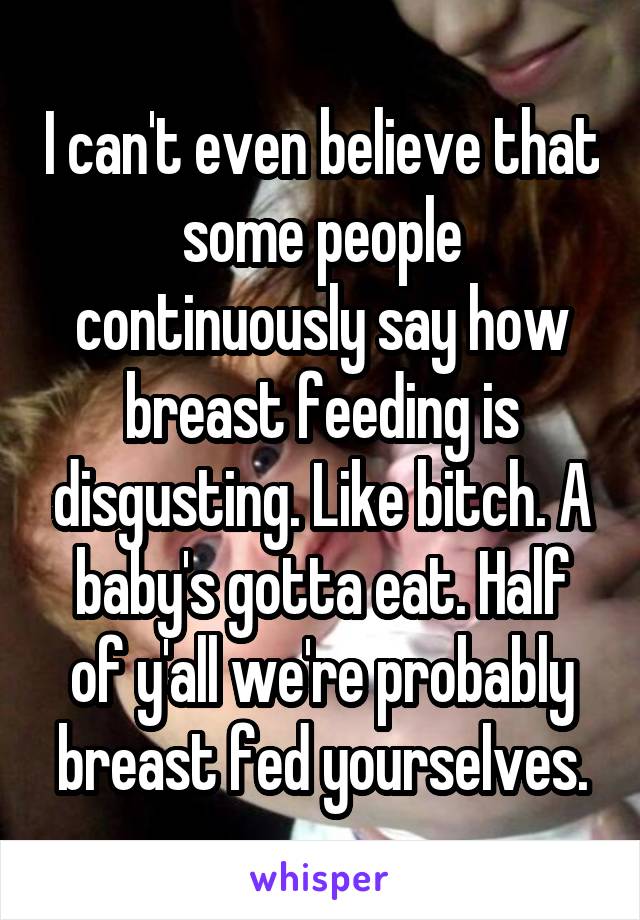 I can't even believe that some people continuously say how breast feeding is disgusting. Like bitch. A baby's gotta eat. Half of y'all we're probably breast fed yourselves.