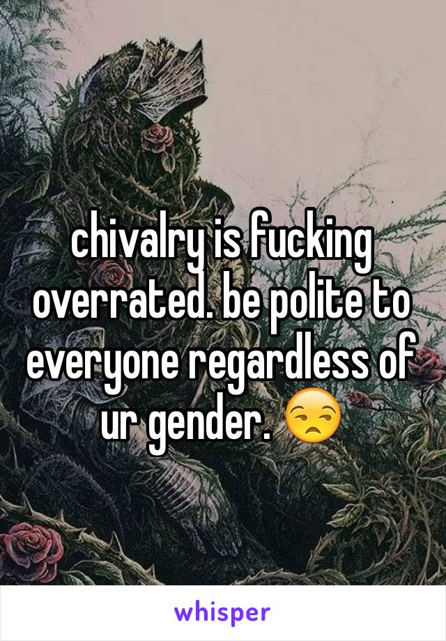 chivalry is fucking overrated. be polite to everyone regardless of ur gender. 😒