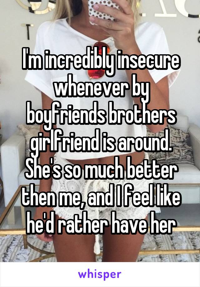 I'm incredibly insecure whenever by boyfriends brothers girlfriend is around. She's so much better then me, and I feel like he'd rather have her