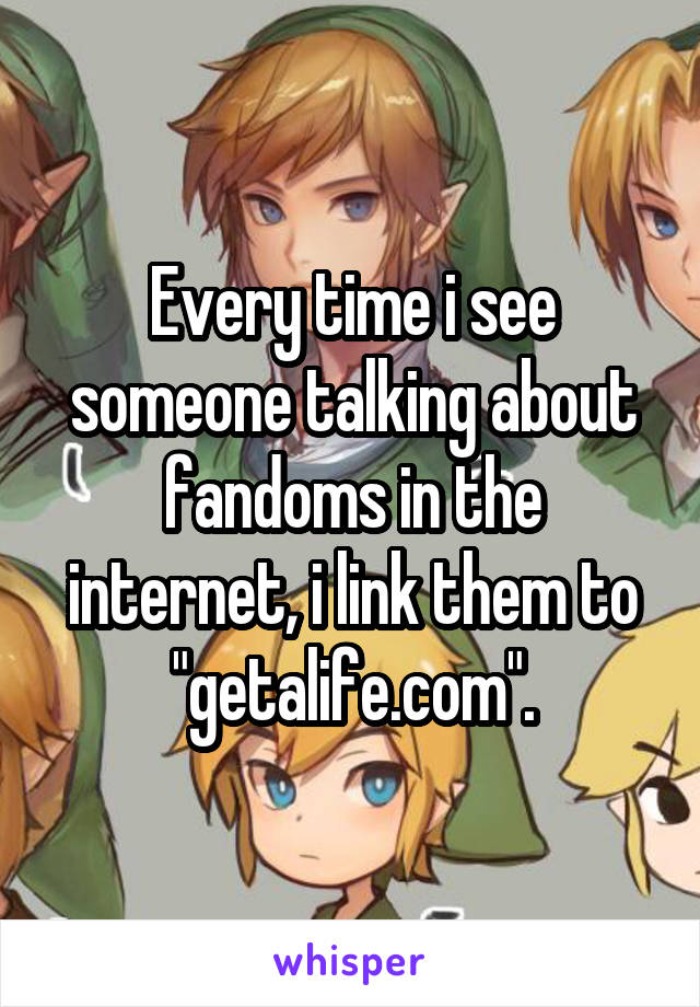 Every time i see someone talking about fandoms in the internet, i link them to "getalife.com".