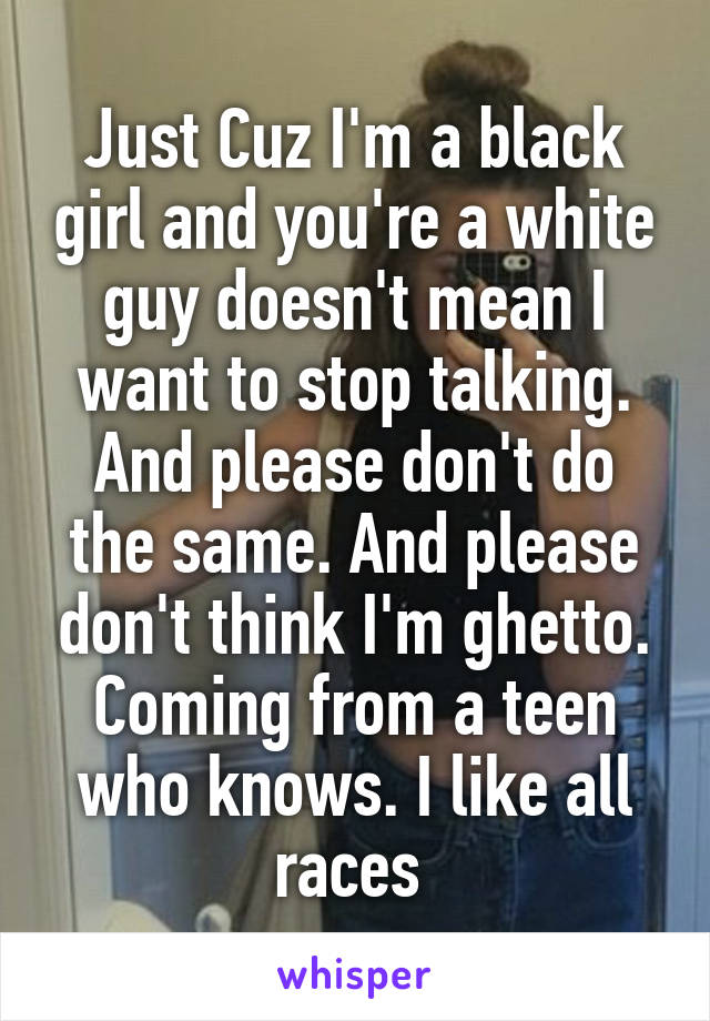 Just Cuz I'm a black girl and you're a white guy doesn't mean I want to stop talking. And please don't do the same. And please don't think I'm ghetto. Coming from a teen who knows. I like all races 