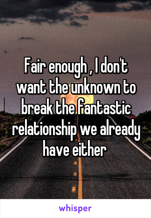 Fair enough , I don't want the unknown to break the fantastic relationship we already have either 