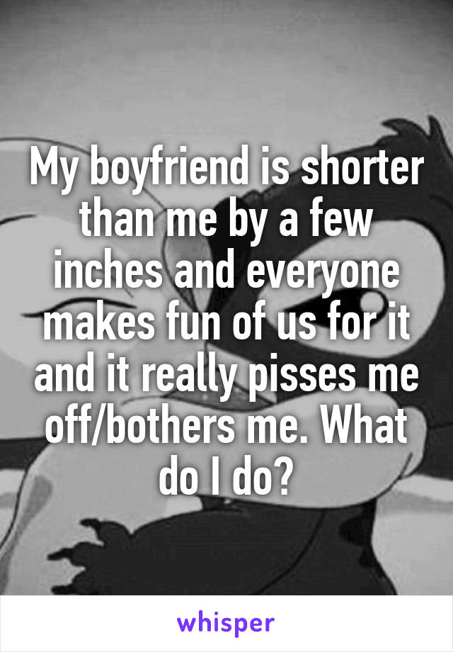 My boyfriend is shorter than me by a few inches and everyone makes fun of us for it and it really pisses me off/bothers me. What do I do?