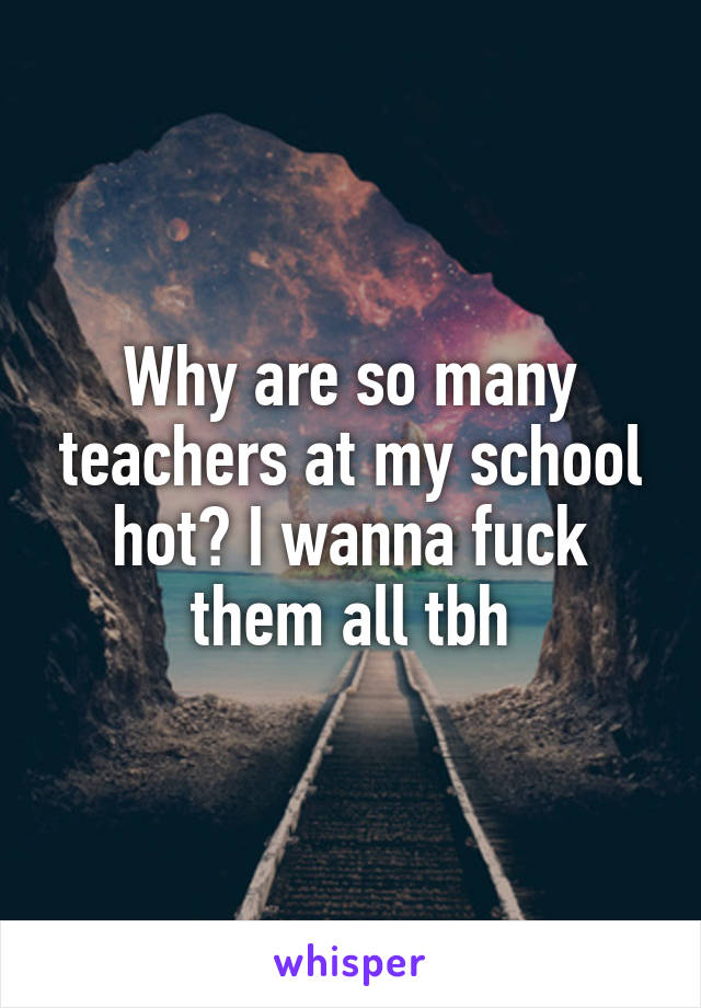 Why are so many teachers at my school hot? I wanna fuck them all tbh