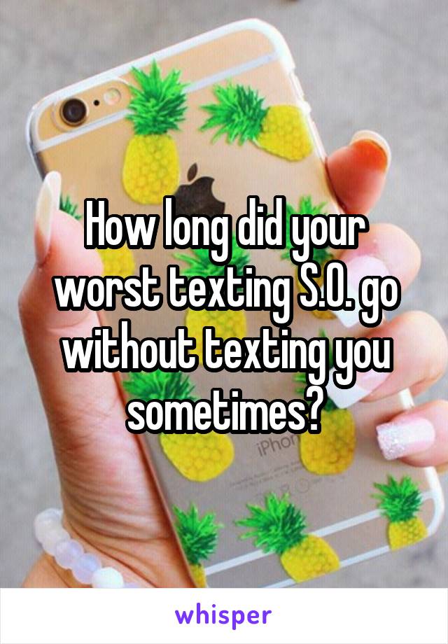 How long did your worst texting S.O. go without texting you sometimes?