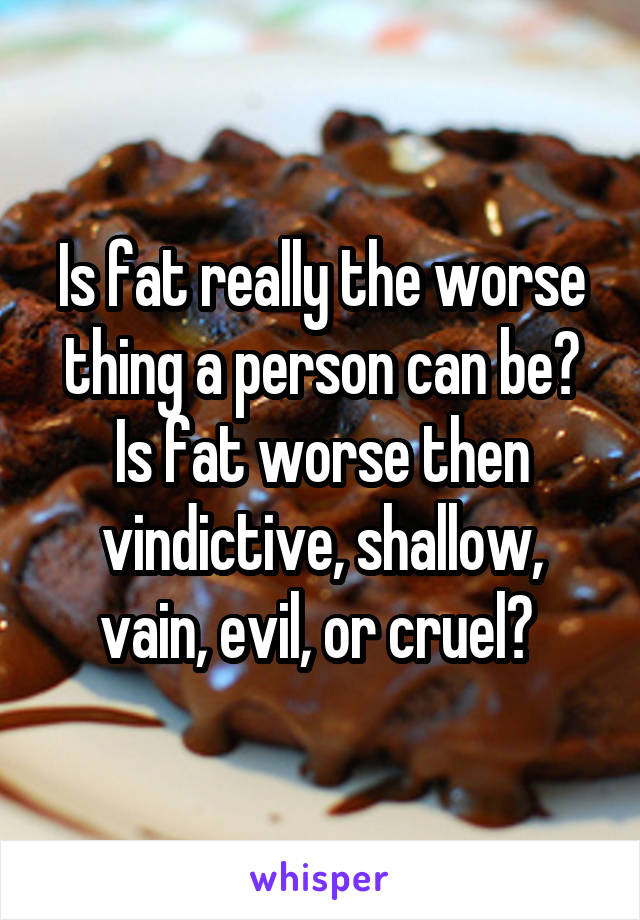 Is fat really the worse thing a person can be? Is fat worse then vindictive, shallow, vain, evil, or cruel? 