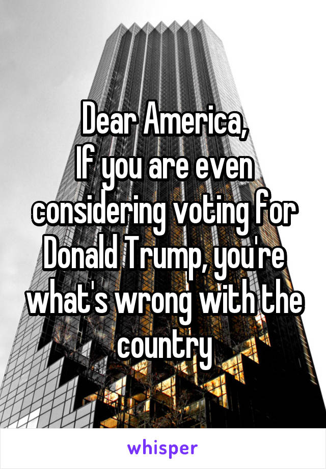 Dear America,
If you are even considering voting for Donald Trump, you're what's wrong with the country