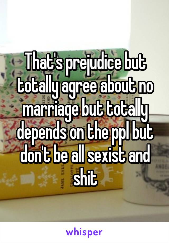 That's prejudice but totally agree about no marriage but totally depends on the ppl but don't be all sexist and shit