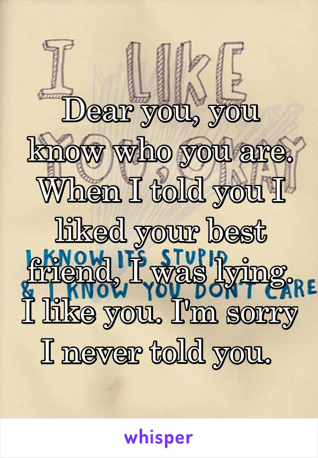 Dear you, you know who you are. When I told you I liked your best friend, I was lying. I like you. I'm sorry I never told you. 