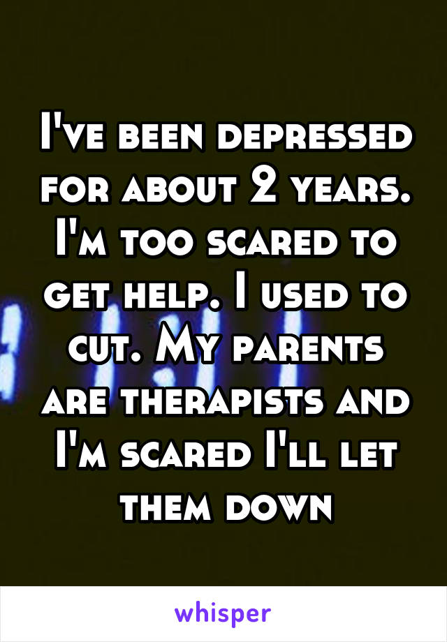 I've been depressed for about 2 years. I'm too scared to get help. I used to cut. My parents are therapists and I'm scared I'll let them down