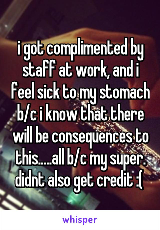 i got complimented by staff at work, and i feel sick to my stomach b/c i know that there will be consequences to this.....all b/c my super. didnt also get credit :( 