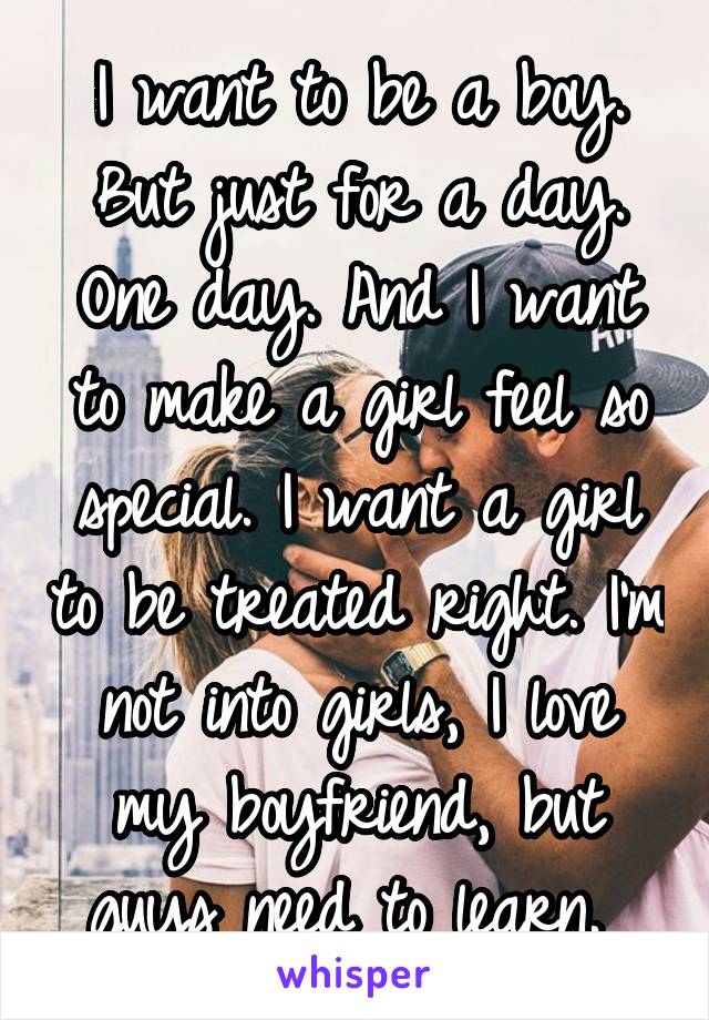 I want to be a boy. But just for a day. One day. And I want to make a girl feel so special. I want a girl to be treated right. I'm not into girls, I love my boyfriend, but guys need to learn. 