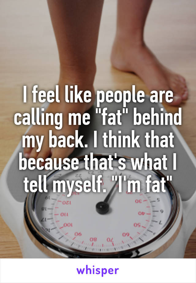 I feel like people are calling me "fat" behind my back. I think that because that's what I tell myself. "I'm fat"