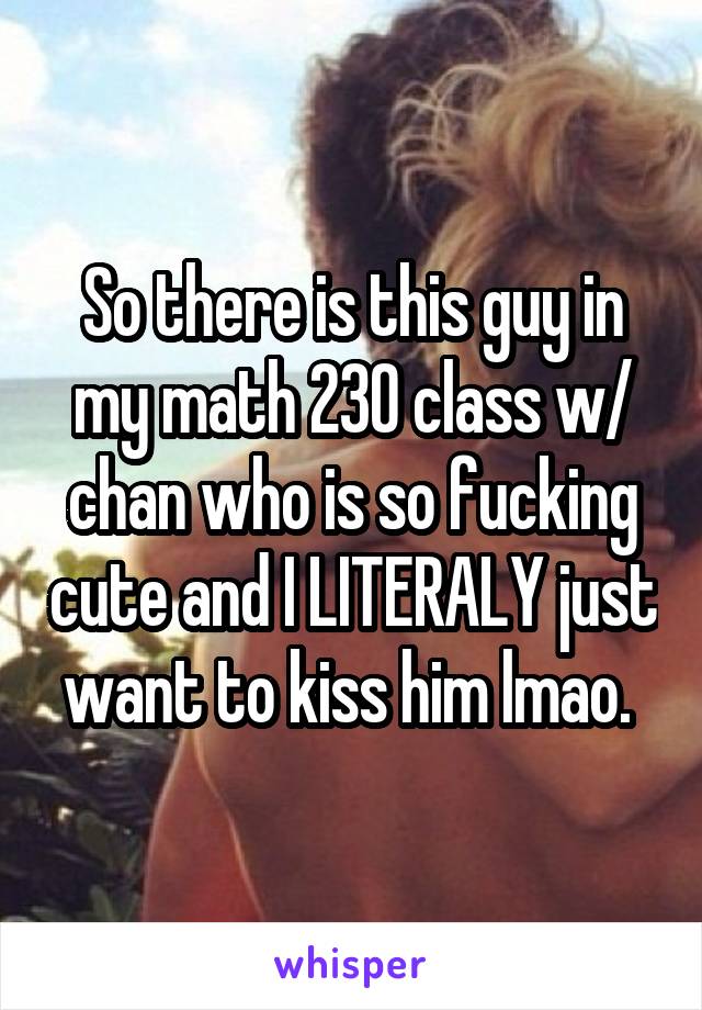 So there is this guy in my math 230 class w/ chan who is so fucking cute and I LITERALY just want to kiss him lmao. 