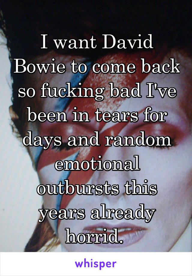 I want David Bowie to come back so fucking bad I've been in tears for days and random emotional outbursts this years already horrid. 