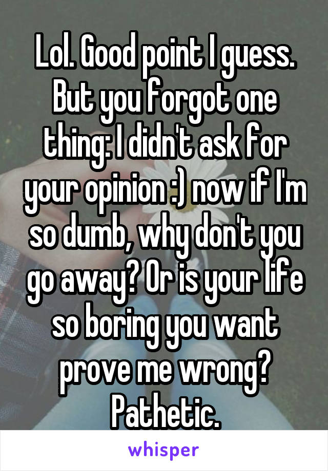 Lol. Good point I guess. But you forgot one thing: I didn't ask for your opinion :) now if I'm so dumb, why don't you go away? Or is your life so boring you want prove me wrong? Pathetic.