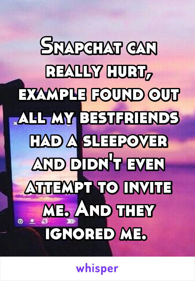 Snapchat can really hurt, example found out all my bestfriends had a sleepover and didn't even attempt to invite me. And they ignored me. 