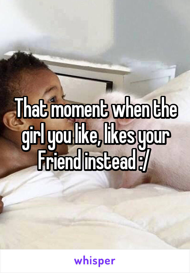 That moment when the girl you like, likes your Friend instead :/ 