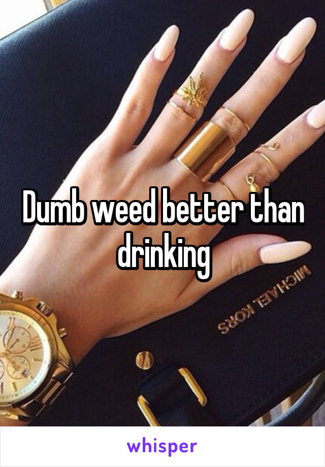 Dumb weed better than drinking