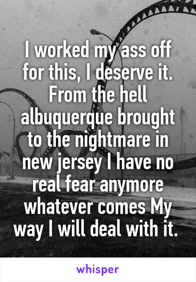 I worked my ass off for this, I deserve it. From the hell albuquerque brought to the nightmare in new jersey I have no real fear anymore whatever comes My way I will deal with it. 